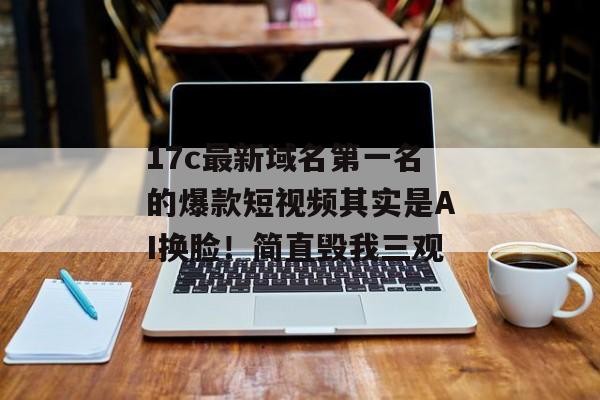 17c最新域名第一名的爆款短视频其实是AI换脸！简直毁我三观
