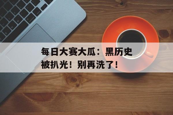 每日大赛大瓜:黑历史被扒光!别再洗了!