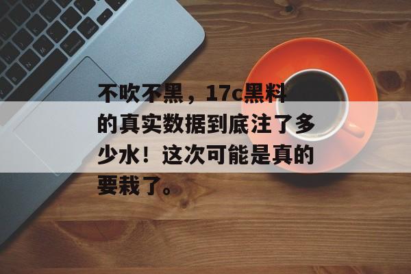 不吹不黑，17c黑料的真实数据到底注了多少水！这次可能是真的要栽了。