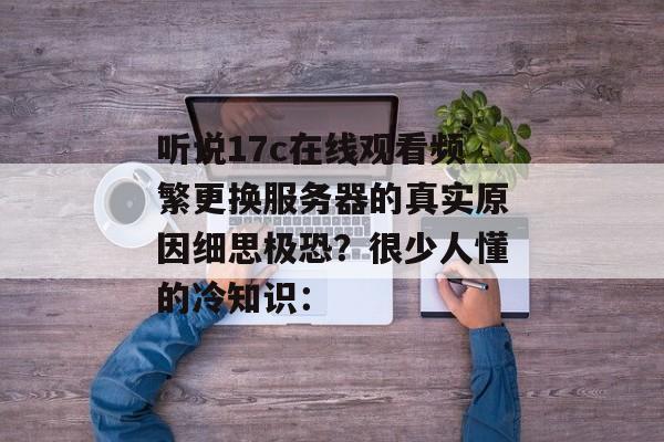 听说17c在线观看频繁更换服务器的真实原因细思极恐？很少人懂的冷知识：