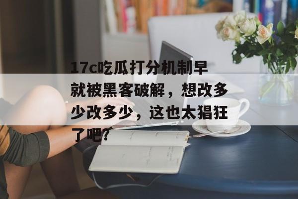 17c吃瓜打分机制早就被黑客破解,想改多少改多少,这也太猖狂了吧?