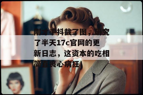 刚才手抖截了图,研究了半天17c官网的更新日志,这资本的吃相简直丧心病狂!