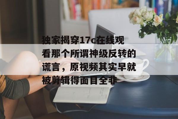 独家揭穿17c在线观看那个所谓神级反转的谎言，原视频其实早就被剪辑得面目全非