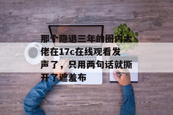 那个隐退三年的圈内大佬在17c在线观看发声了,只用两句话就撕开了遮羞布