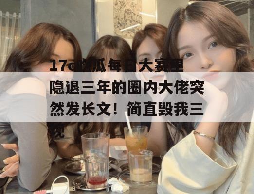 17c吃瓜每日大赛里隐退三年的圈内大佬突然发长文！简直毁我三观