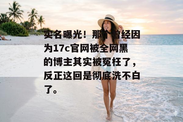 实名曝光!那个曾经因为17c官网被全网黑的博主其实被冤枉了,反正这回是彻底洗不白了。