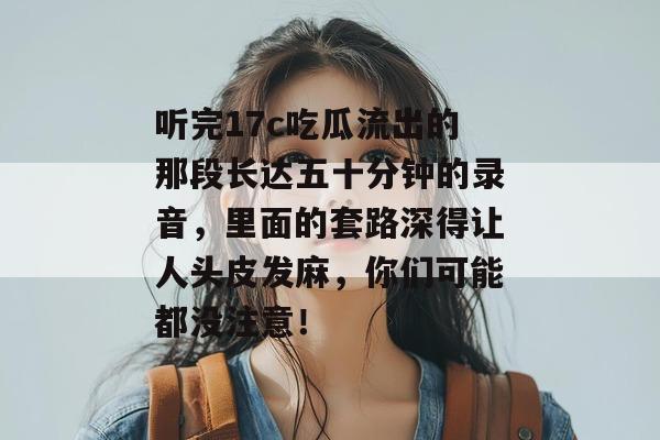 听完17c吃瓜流出的那段长达五十分钟的录音,里面的套路深得让人头皮发麻,你们可能都没注意!