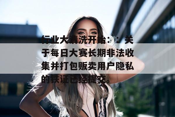 行业大清洗开始：：关于每日大赛长期非法收集并打包贩卖用户隐私的铁证已经提交。