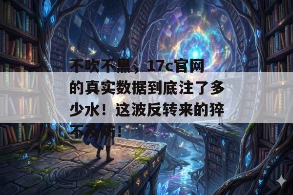 不吹不黑,17c官网的真实数据到底注了多少水!这波反转来的猝不及防!