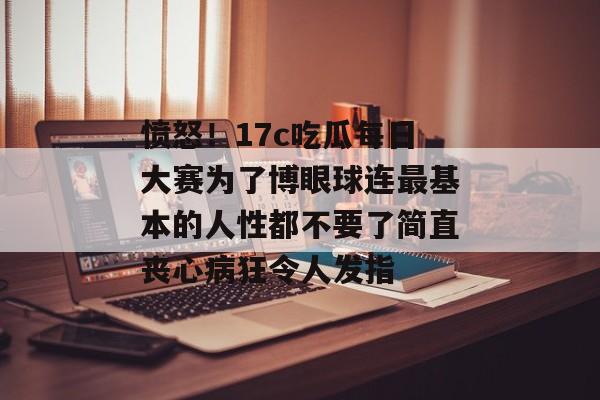 愤怒!17c吃瓜每日大赛为了博眼球连最基本的人性都不要了简直丧心病狂令人发指