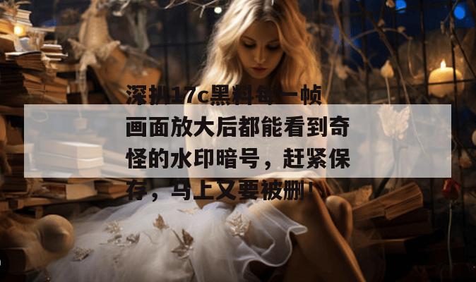 深扒17c黑料每一帧画面放大后都能看到奇怪的水印暗号，赶紧保存，马上又要被删！