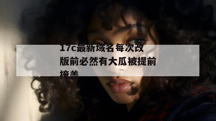 17c最新域名每次改版前必然有大瓜被提前掩盖